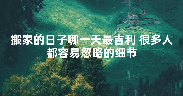 搬家的日子哪一天最吉利 很多人都容易忽略的细节